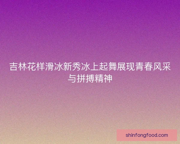 吉林花样滑冰新秀冰上起舞展现青春风采与拼搏精神 吉林花样滑冰新秀冰上起舞展现青春风采与拼搏精神