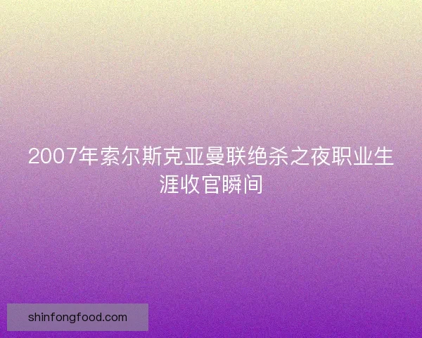 2007年索尔斯克亚曼联绝杀之夜职业生涯收官瞬间