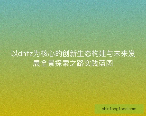 以dnfz为核心的创新生态构建与未来发展全景探索之路实践蓝图 以dnfz为核心的创新生态构建与未来发展全景探索之路实践蓝图