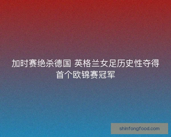 加时赛绝杀德国 英格兰女足历史性夺得首个欧锦赛冠军