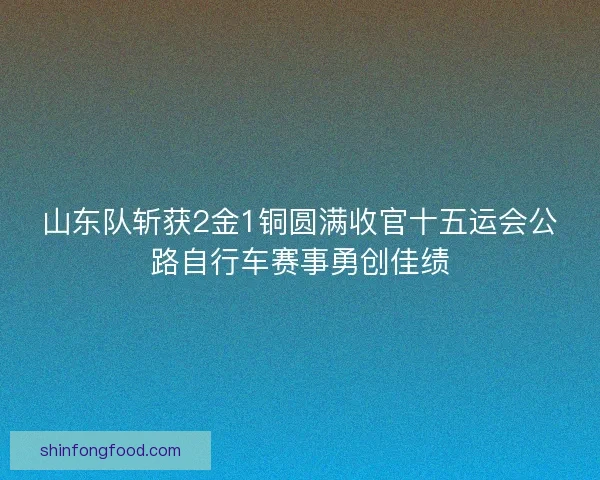 山东队斩获2金1铜圆满收官十五运会公路自行车赛事勇创佳绩 山东队斩获2金1铜圆满收官十五运会公路自行车赛事勇创佳绩