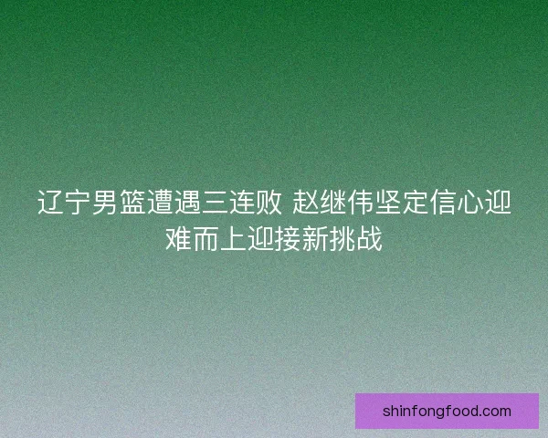 辽宁男篮遭遇三连败 赵继伟坚定信心迎难而上迎接新挑战