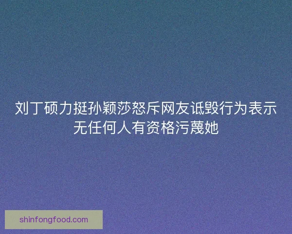 刘丁硕力挺孙颖莎怒斥网友诋毁行为表示无任何人有资格污蔑她