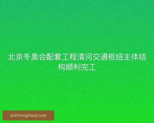 北京冬奥会配套工程清河交通枢纽主体结构顺利完工