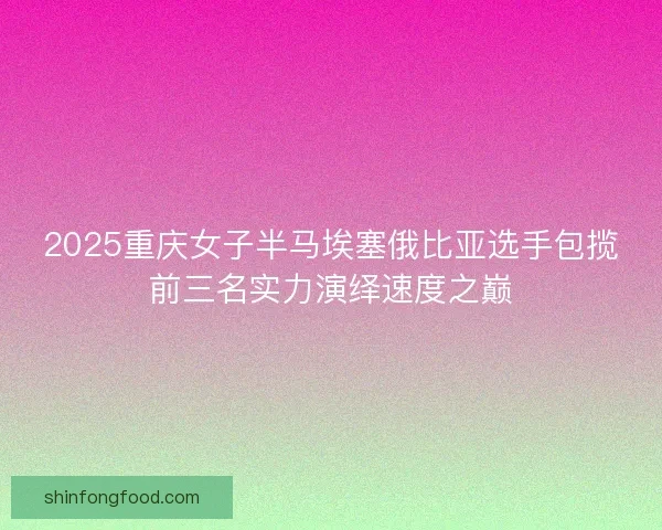 2025重庆女子半马埃塞俄比亚选手包揽前三名实力演绎速度之巅