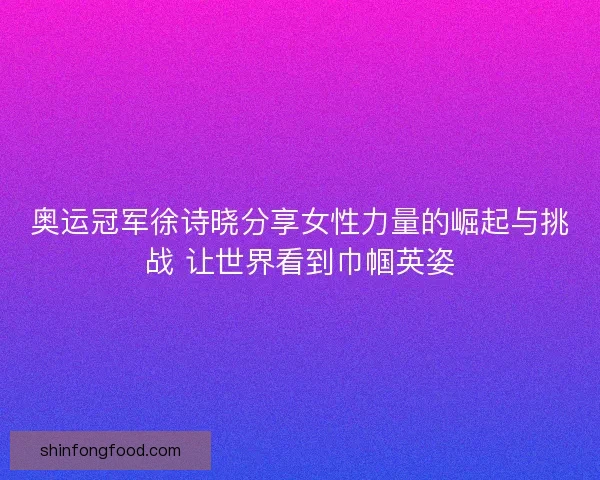 奥运冠军徐诗晓分享女性力量的崛起与挑战 让世界看到巾帼英姿
