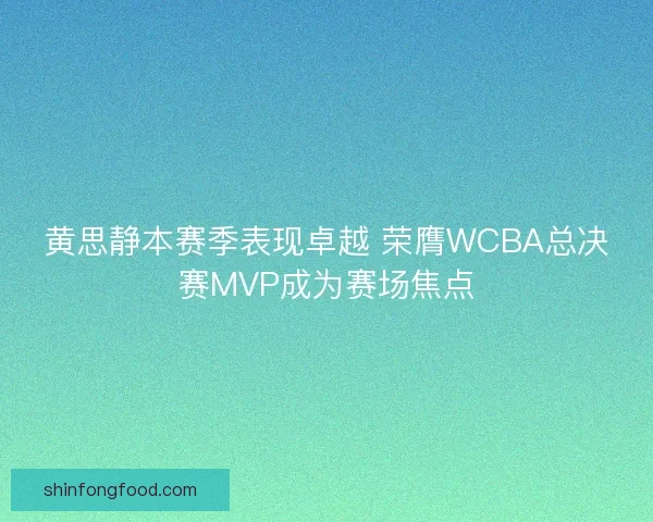 黄思静本赛季表现卓越 荣膺WCBA总决赛MVP成为赛场焦点