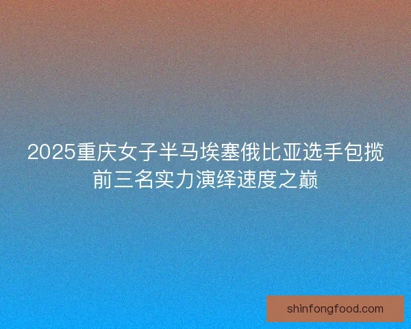 2025重庆女子半马埃塞俄比亚选手包揽前三名实力演绎速度之巅