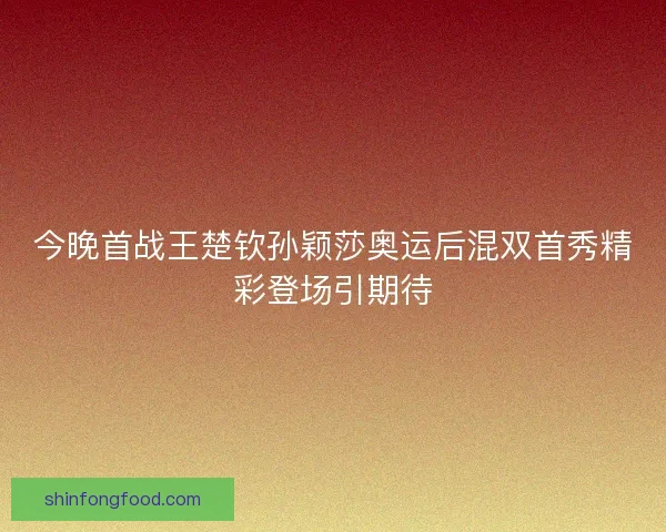 今晚首战王楚钦孙颖莎奥运后混双首秀精彩登场引期待