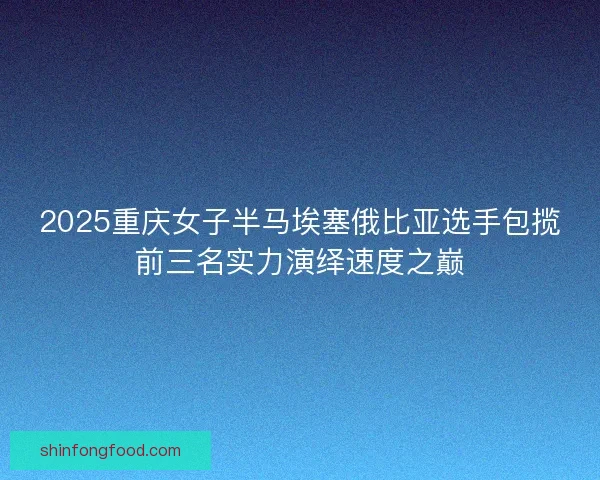 2025重庆女子半马埃塞俄比亚选手包揽前三名实力演绎速度之巅